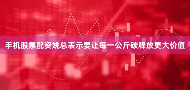 手机股票配资姚总表示要让每一公斤碳释放更大价值