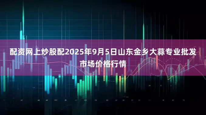 配资网上炒股配2025年9月5日山东金乡大蒜专业批发市场价格行情