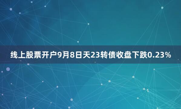 线上股票开户9月8日天23转债收盘下跌0.23%